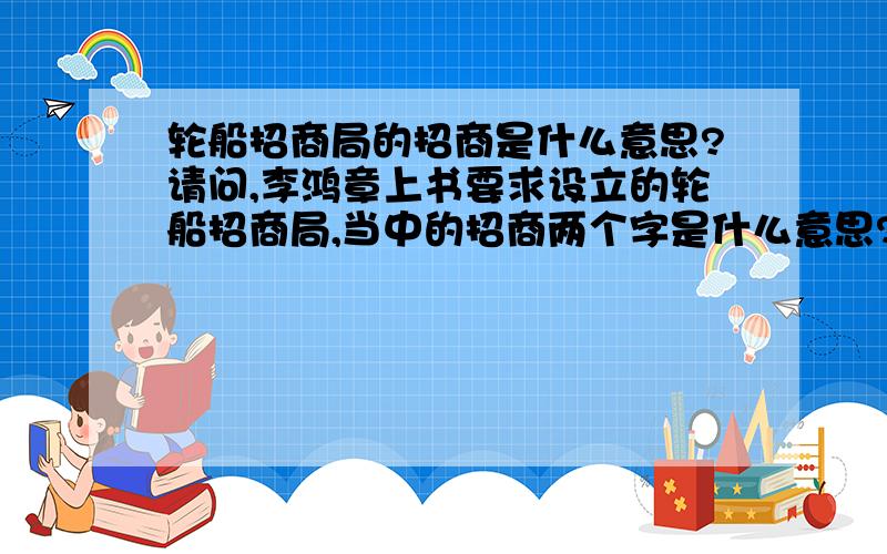 轮船招商局的招商是什么意思?请问,李鸿章上书要求设立的轮船招商局,当中的招商两个字是什么意思?其实主要是招字不懂,是招待?还是吸引?或者是其它意思?