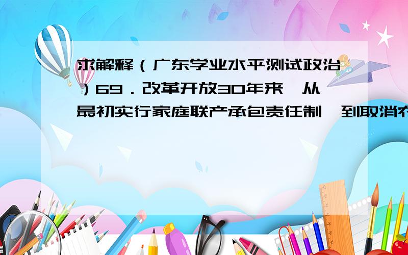 求解释（广东学业水平测试政治）69．改革开放30年来,从最初实行家庭联产承包责任制,到取消农业税,再到村民自治,农村各方面的改革不断深入,领域不断拓宽,农村建设不断推进.对此认识正