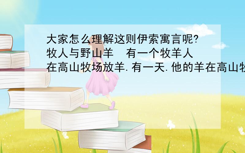 大家怎么理解这则伊索寓言呢?牧人与野山羊  有一个牧羊人在高山牧场放羊.有一天.他的羊在高山牧场上悠闲地吃着青草.四周静悄悄的.只有微风吹着.就在他不注意的时候.有几只野山羊混到