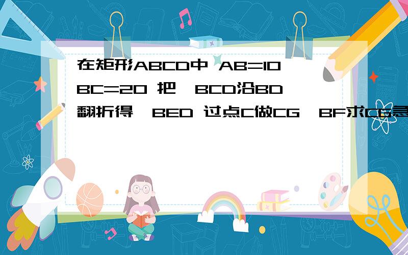 在矩形ABCD中 AB=10BC=20 把△BCD沿BD翻折得△BED 过点C做CG⊥BF求CG急