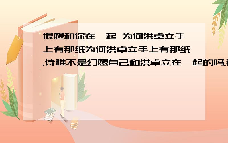 很想和你在一起 为何洪卓立手上有那纸为何洪卓立手上有那纸.诗雅不是幻想自己和洪卓立在一起的吗.那什么趟在医院的洪卓立会得到诗雅的电话和地址.虽然诗雅在码头把写着电话和地址的