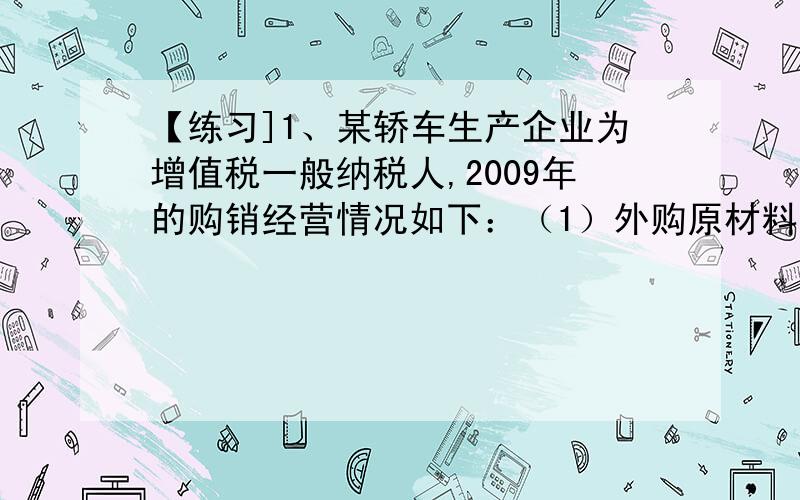 【练习]1、某轿车生产企业为增值税一般纳税人,2009年的购销经营情况如下：（1）外购原材料,取得防伪税控系统开具的增值税专用发票,注明金额5000万元、增值税进项税额850万元,另支付购货