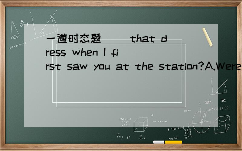 一道时态题__ that dress when I first saw you at the station?A.Were you wearing B.Have you worn C.Did you wear D.Do you wear这道题为什么不能选C.陈述一个事实.A是强调进行的过程啊?