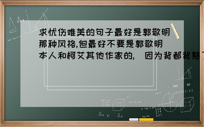 求忧伤唯美的句子最好是郭敬明那种风格,但最好不要是郭敬明本人和柯艾其他作家的,（因为背都背熟了.）而且最好现实一点,有实际意义,但又有伤感的情怀,唯美一点.不好意思一楼的同学,