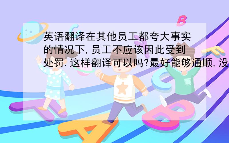 英语翻译在其他员工都夸大事实的情况下,员工不应该因此受到处罚.这样翻译可以吗?最好能够通顺,没有歧义.