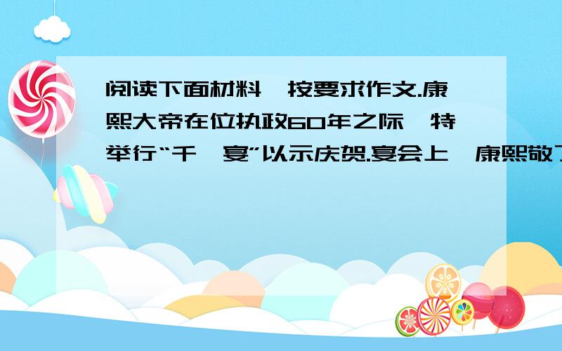 阅读下面材料,按要求作文.康熙大帝在位执政60年之际,特举行“千叟宴”以示庆贺.宴会上,康熙敬了