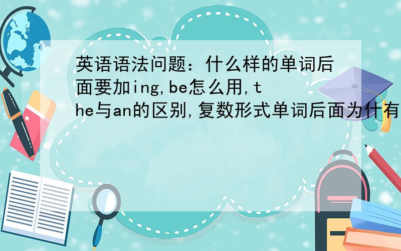 英语语法问题：什么样的单词后面要加ing,be怎么用,the与an的区别,复数形式单词后面为什有加s,也有加es的,该怎么区分