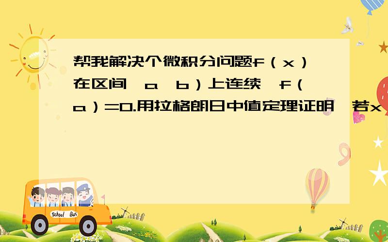 帮我解决个微积分问题f（x）在区间〔a,b）上连续,f（a）=0.用拉格朗日中值定理证明,若x∈（a,b）..f＇（x）＞0证明f（x）＞0