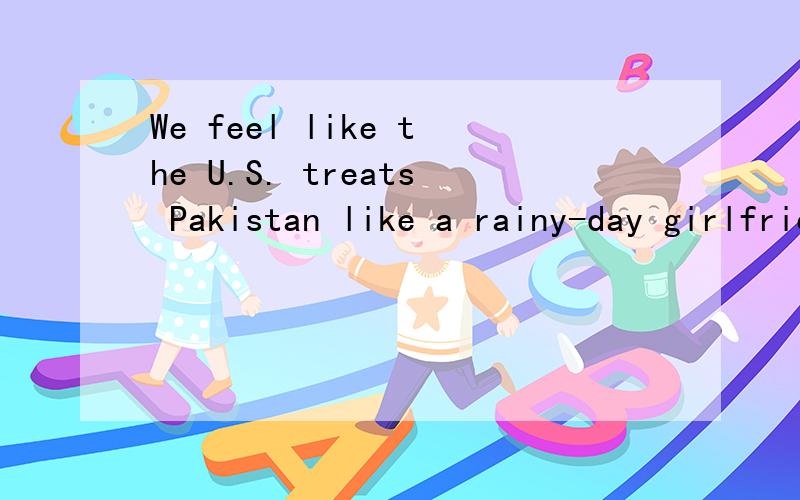 We feel like the U.S. treats Pakistan like a rainy-day girlfriend这句话指的是?指美国是巴基斯坦的女朋友还是巴基斯坦是美国的女朋友?如我有2种理解1 我们感觉美国对待巴基斯坦就像一个雨天的女朋友（