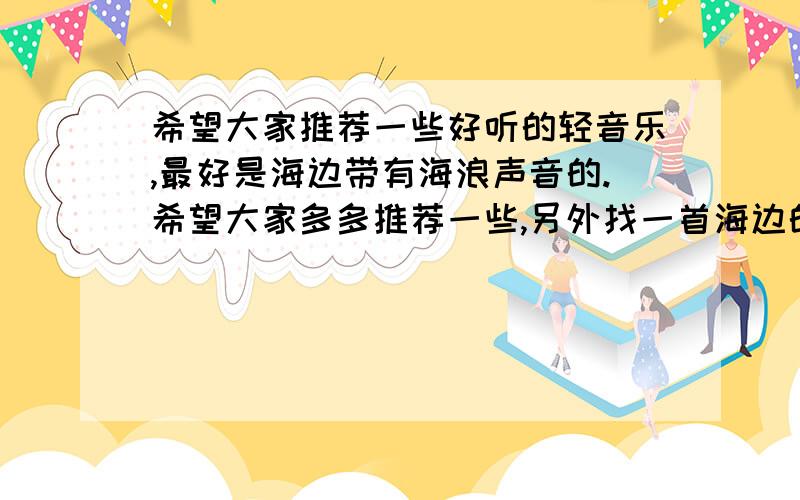 希望大家推荐一些好听的轻音乐,最好是海边带有海浪声音的.希望大家多多推荐一些,另外找一首海边的音乐,整首音乐里时不时的有海浪冲上岸边的声音,貌似是吉他加钢琴的,我只记得节奏是