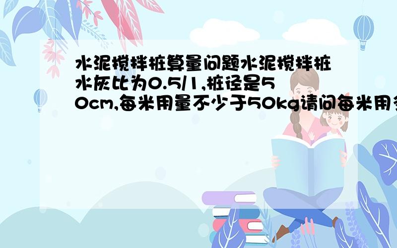 水泥搅拌桩算量问题水泥搅拌桩水灰比为0.5/1,桩径是50cm,每米用量不少于50kg请问每米用多少立方水泥浆啊?很着急的 请多指教