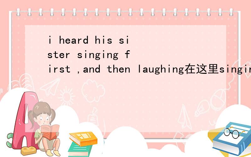 i heard his sister singing first ,and then laughing在这里singing是什么词性?我认为是动名词,应为first在这里做副词放在其之后,而现在分词相当于一个形容词或副词,副词修饰副词和形容词,被修饰词应该