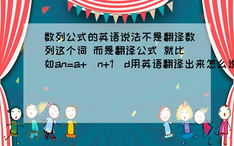 数列公式的英语说法不是翻译数列这个词 而是翻译公式 就比如an=a+(n+1)d用英语翻译出来怎么说 等差数列的通项公式求和公式中项共识 前N项与前N项和的关系这些公式帮忙翻译一下吧