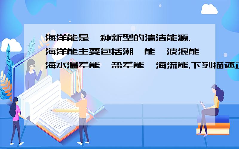 海洋能是一种新型的清洁能源.海洋能主要包括潮汐能、波浪能海水温差能、盐差能、海流能.下列描述正确的是A海洋能的能量来源于太阳辐射.B波浪发电是波浪能的唯一利用方式.C盐差能这种