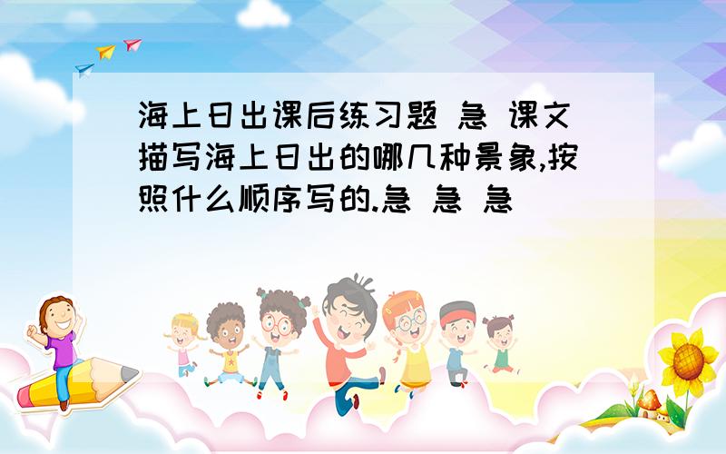 海上日出课后练习题 急 课文描写海上日出的哪几种景象,按照什么顺序写的.急 急 急