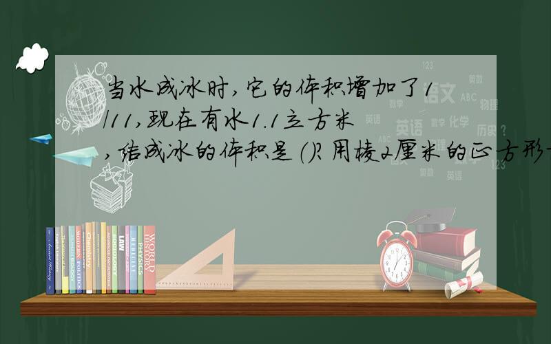 当水成冰时,它的体积增加了1/11,现在有水1.1立方米,结成冰的体积是（）?用棱2厘米的正方形切成棱长1厘米的小正方体，可以切成（）块？