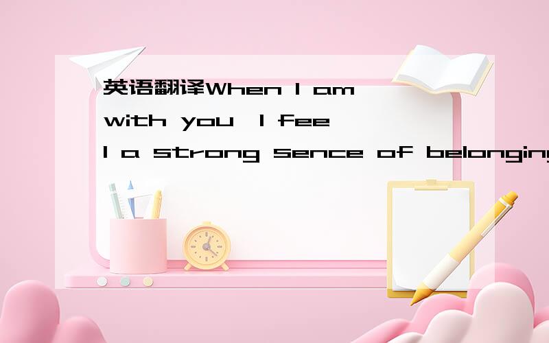 英语翻译When I am with you,I feel a strong sence of belonging这句话怎样才翻译得比较好啊？