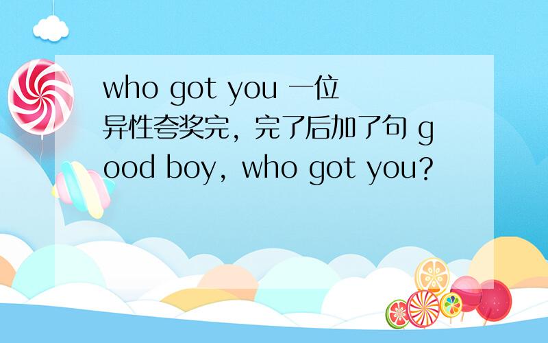 who got you 一位异性夸奖完，完了后加了句 good boy，who got you？