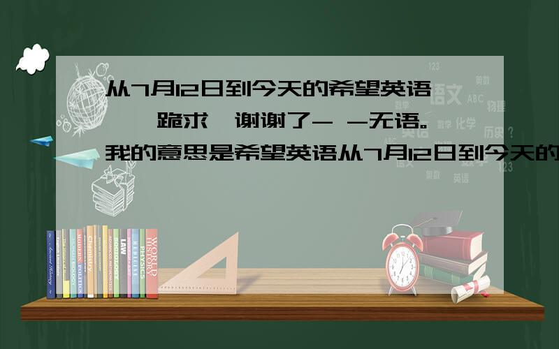 从7月12日到今天的希望英语、、跪求,谢谢了- -无语。我的意思是希望英语从7月12日到今天的单词（也可以说是笔记）如果有满意答案我追加悬赏分