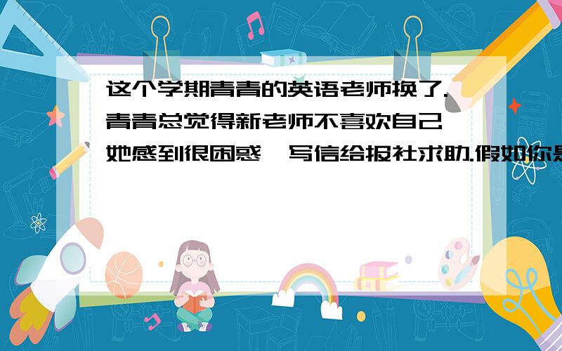 这个学期青青的英语老师换了.青青总觉得新老师不喜欢自己,她感到很困惑,写信给报社求助.假如你是报社的编辑刘梅,请根据青青的求助信给青青写一份120个词左右的回信