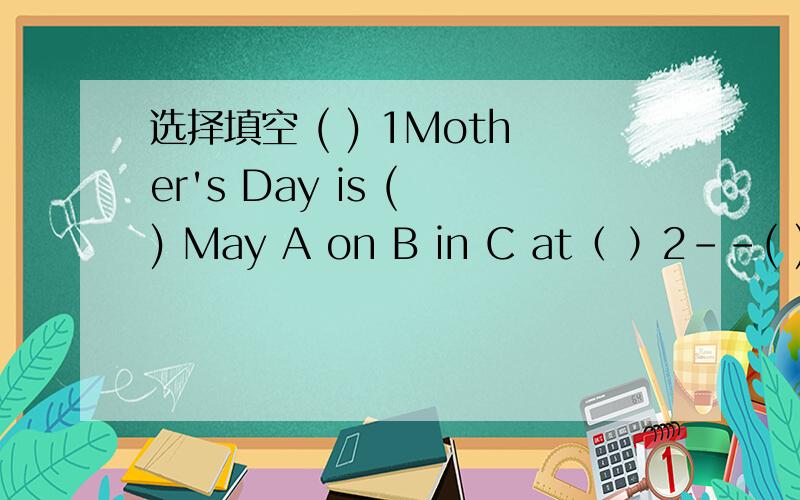 选择填空 ( ) 1Mother's Day is ( ) May A on B in C at（ ）2--( ) T-shirt do you want?--The white and green one.pleaseA Where B What colour C Which( ) 3 -Can I have ( ) apple juice,Mnu?-Yes,here you areA any B some C many( ) 4 Mary,I have got two