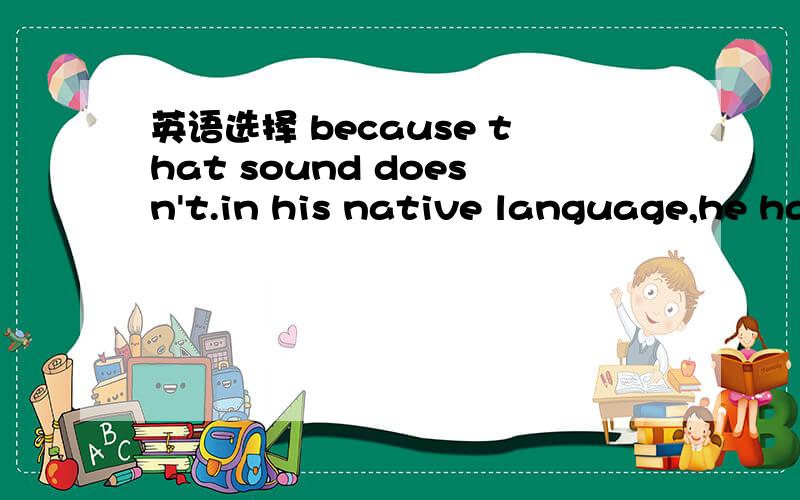 英语选择 because that sound doesn't.in his native language,he has a difficulty pronouncing it.a.happen b.occur c.have d.take placethe car club could't.to meet the demands of all its menmbers.a.ensure b.guarantee c.assume d.confirmreading comprehe