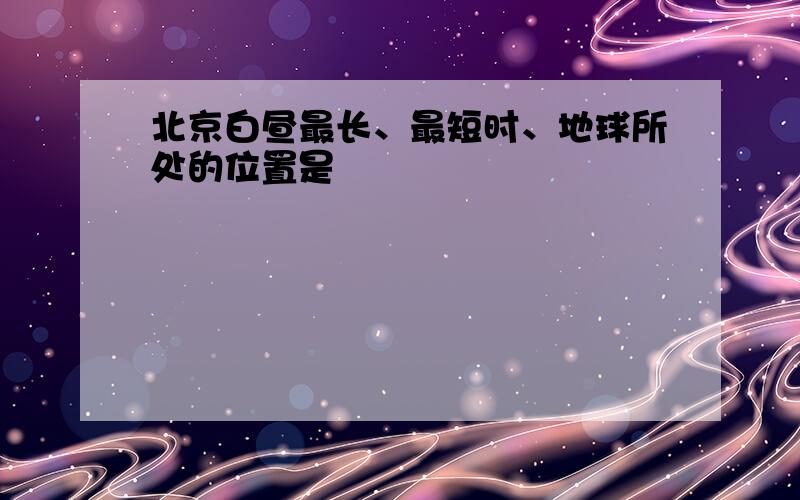 北京白昼最长、最短时、地球所处的位置是