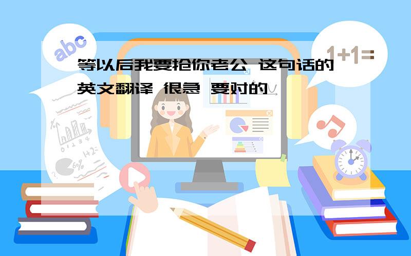 等以后我要抢你老公 这句话的英文翻译 很急 要对的