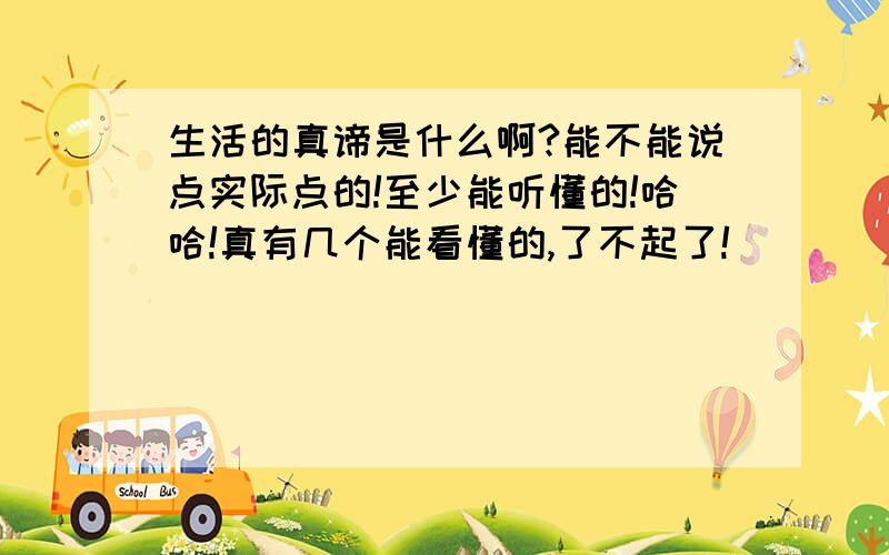 生活的真谛是什么啊?能不能说点实际点的!至少能听懂的!哈哈!真有几个能看懂的,了不起了!