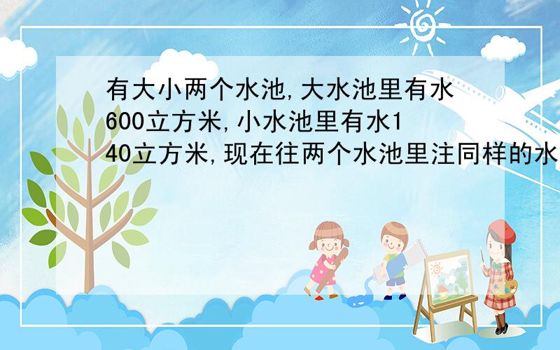 有大小两个水池,大水池里有水600立方米,小水池里有水140立方米,现在往两个水池里注同样的水后 ,大水池是小水池的3倍,问：每个水池注入谁多少立方米的水?