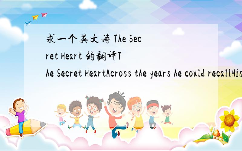 求一个英文诗 The Secret Heart 的翻译The Secret HeartAcross the years he could recallHis father one way best of allIn the stillest hour of nightThe boy awakened to a lightHalf in dreams ,he saw his sine       //*也有可能是sire*//With his