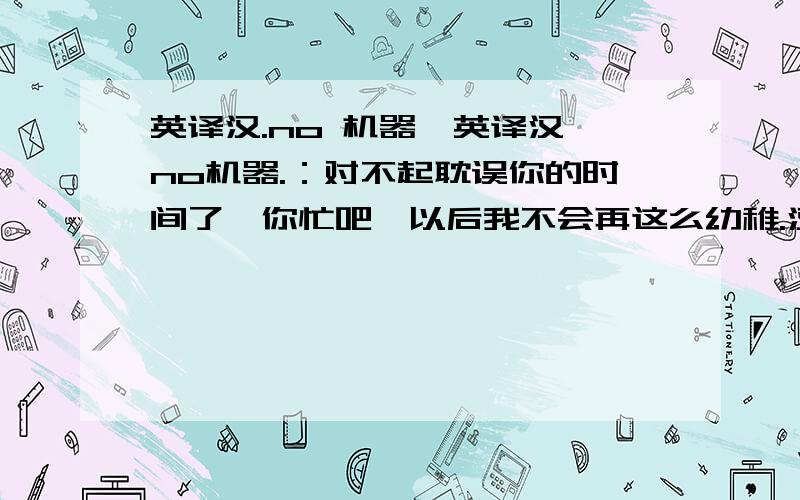 英译汉.no 机器,英译汉,no机器.：对不起耽误你的时间了,你忙吧,以后我不会再这么幼稚.汉译英。抱歉、、