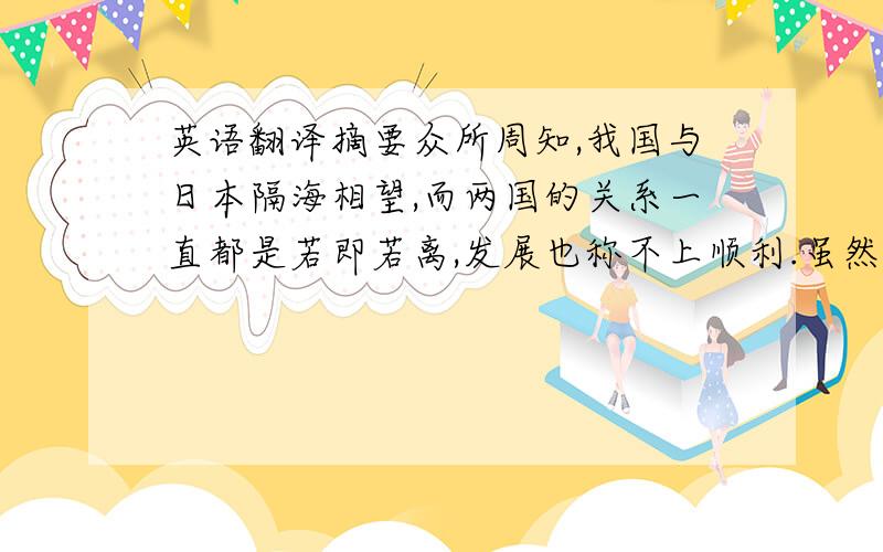 英语翻译摘要众所周知,我国与日本隔海相望,而两国的关系一直都是若即若离,发展也称不上顺利.虽然,在中日关系之间,充斥着矛盾与纠纷,但是中日两国政府都在为改善两国关系这一方面做着