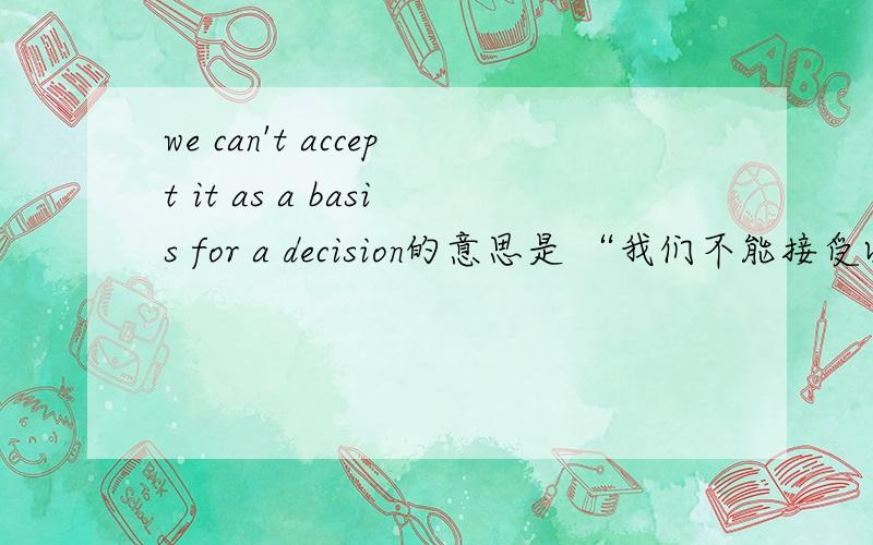 we can't accept it as a basis for a decision的意思是 “我们不能接受以此为基础的决定”,还是”我们不能接受以此为基础做出的决定“,前者的意思是”以此为基础“就是这个决定,后者的”决定“是