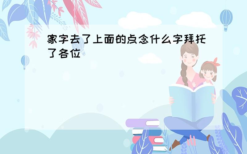 家字去了上面的点念什么字拜托了各位