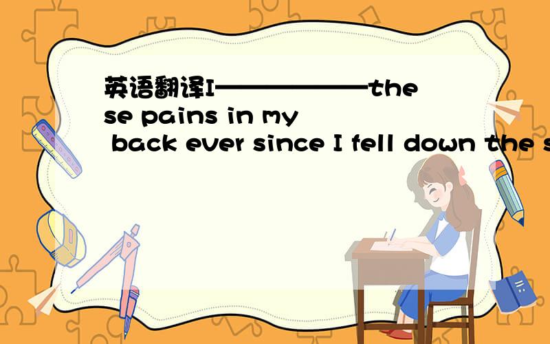 英语翻译I——————these pains in my back ever since I fell down the stairs.（suffer）自从我从楼梯上摔下来之后背就一直这样痛