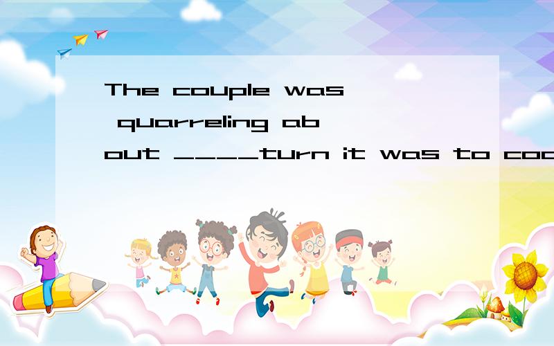 The couple was quarreling about ____turn it was to cook th dinner.