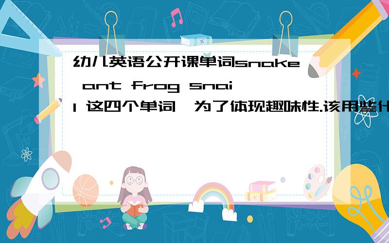 幼儿英语公开课单词snake ant frog snail 这四个单词,为了体现趣味性.该用些什么方法让课堂更活泼生动,能对外开放