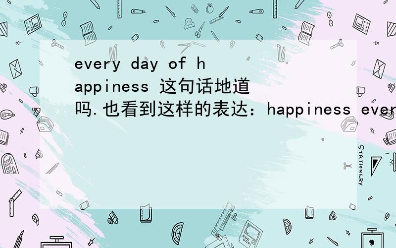 every day of happiness 这句话地道吗.也看到这样的表达：happiness every day.这2种表达哪种好呢?我知道happpy every day 是可以的,但想知道上面说的2种可以吗.