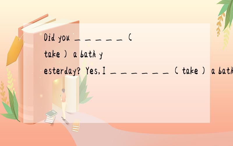 Did you _____(take) a bath yesterday? Yes,I ______(take) a bath.给动词的适当形式填空最好能说点理由