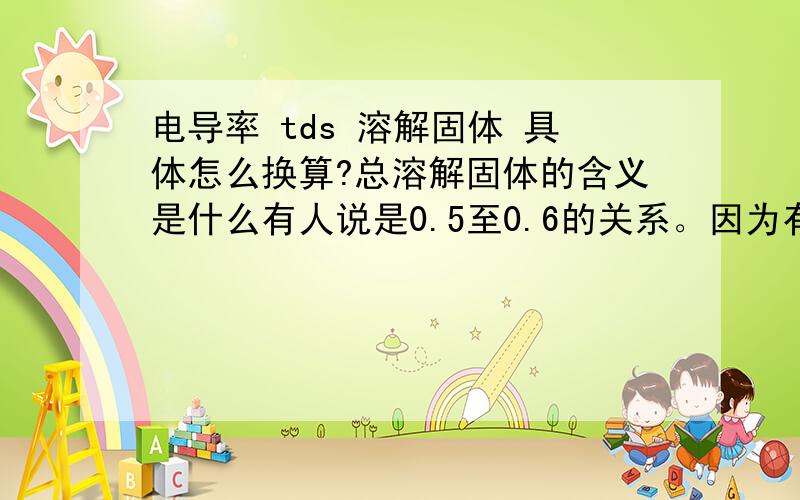 电导率 tds 溶解固体 具体怎么换算?总溶解固体的含义是什么有人说是0.5至0.6的关系。因为有这样的转换关系，所以是否这两项只用电导率监测仪就可以了！