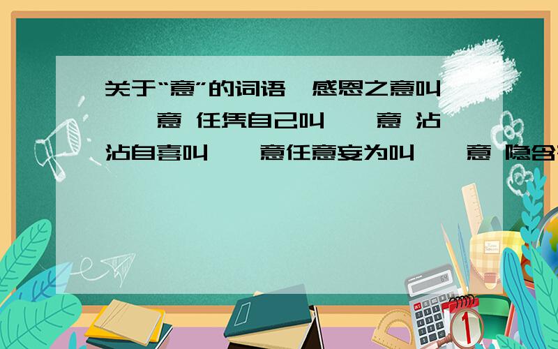 关于“意”的词语,感恩之意叫——意 任凭自己叫——意 沾沾自喜叫——意任意妄为叫——意 隐含寄托叫——意 心术不正叫——意填以上空,