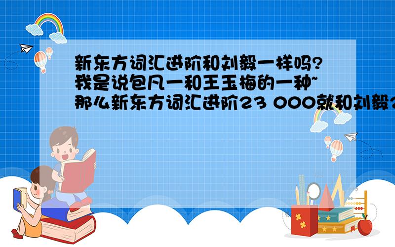 新东方词汇进阶和刘毅一样吗?我是说包凡一和王玉梅的一种~那么新东方词汇进阶23 000就和刘毅22 000一样咯？