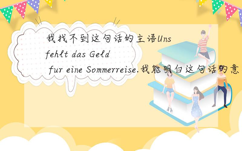 我找不到这句话的主语Uns fehlt das Geld fur eine Sommerreise.我能明白这句话的意思,但是他的主语我找不到 请知道的朋友帮忙分析一下