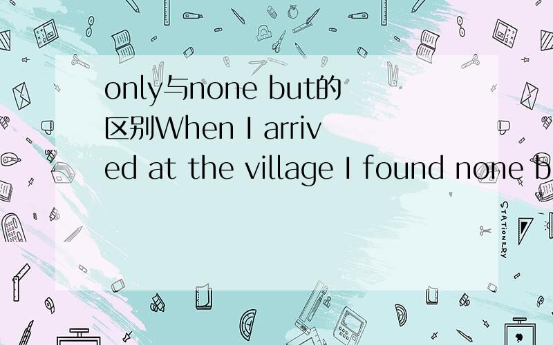 only与none but的区别When I arrived at the village I found none but the aged and disabled at home.为什么只能用none but ,不能用only.谁能帮我解释一下only 和 none but 的区别?