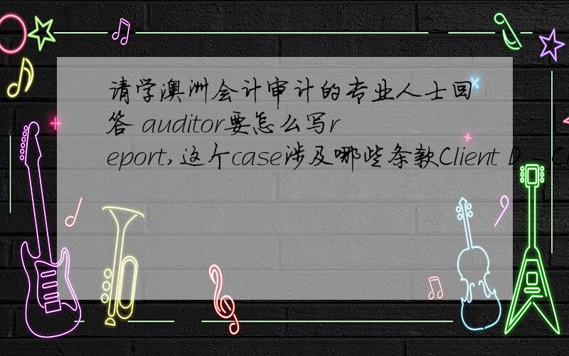 请学澳洲会计审计的专业人士回答 auditor要怎么写report,这个case涉及哪些条款Client D - Client is not prepared to disclose in the accounts a pending litigation,the outcome of which is uncertain.A group of ex-employees has broug