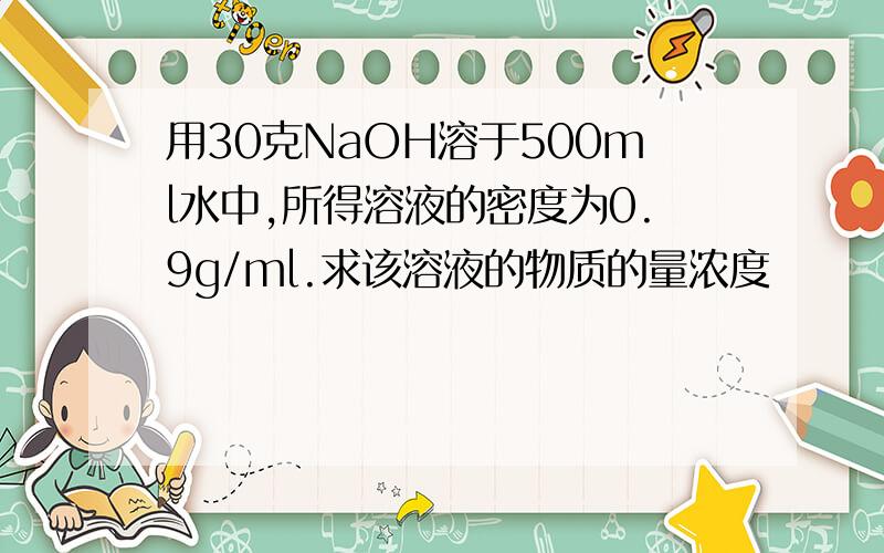 用30克NaOH溶于500ml水中,所得溶液的密度为0.9g/ml.求该溶液的物质的量浓度