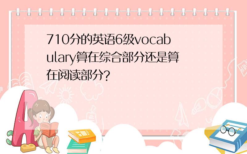 710分的英语6级vocabulary算在综合部分还是算在阅读部分?