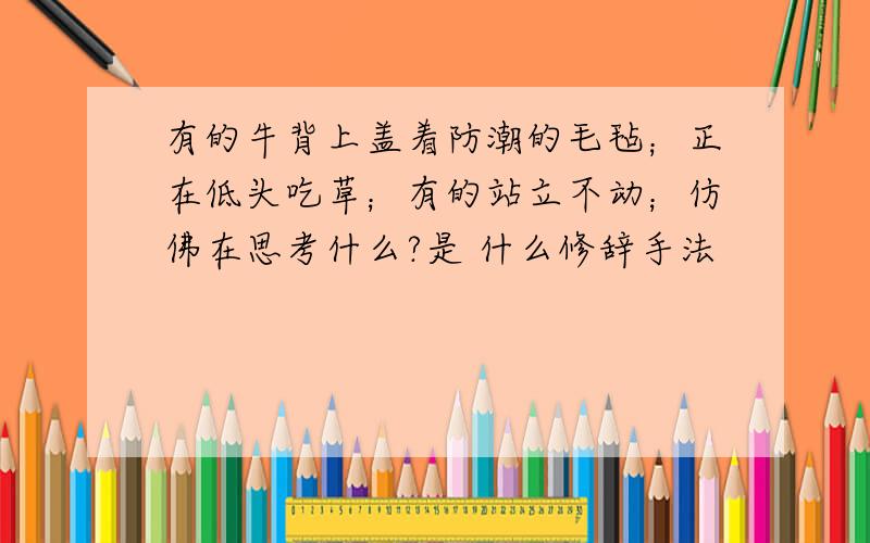 有的牛背上盖着防潮的毛毡；正在低头吃草；有的站立不动；仿佛在思考什么?是 什么修辞手法