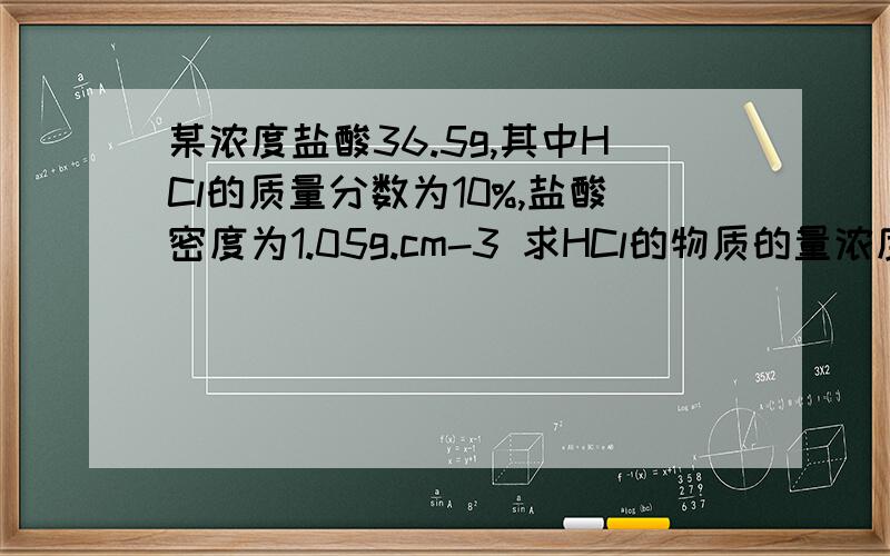 某浓度盐酸36.5g,其中HCl的质量分数为10%,盐酸密度为1.05g.cm-3 求HCl的物质的量浓度是多少拜托各位了